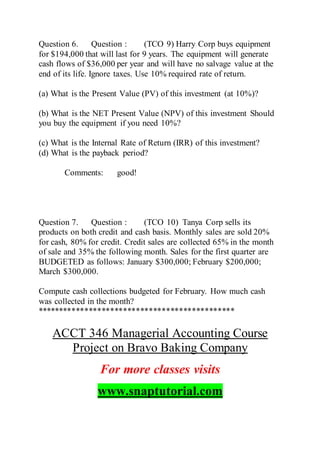 Question 6. Question : (TCO 9) Harry Corp buys equipment
for $194,000 that will last for 9 years. The equipment will generate
cash flows of $36,000 per year and will have no salvage value at the
end of its life. Ignore taxes. Use 10% required rate of return.
(a) What is the Present Value (PV) of this investment (at 10%)?
(b) What is the NET Present Value (NPV) of this investment Should
you buy the equipment if you need 10%?
(c) What is the Internal Rate of Return (IRR) of this investment?
(d) What is the payback period?
Comments: good!
Question 7. Question : (TCO 10) Tanya Corp sells its
products on both credit and cash basis. Monthly sales are sold 20%
for cash, 80% for credit. Credit sales are collected 65% in the month
of sale and 35% the following month. Sales for the first quarter are
BUDGETED as follows: January $300,000; February $200,000;
March $300,000.
Compute cash collections budgeted for February. How much cash
was collected in the month?
**********************************************
ACCT 346 Managerial Accounting Course
Project on Bravo Baking Company
For more classes visits
www.snaptutorial.com
 