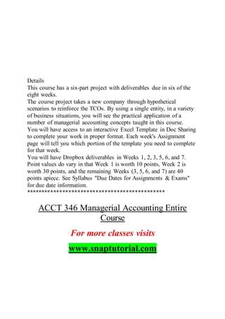 Details
This course has a six-part project with deliverables due in six of the
eight weeks.
The course project takes a new company through hypothetical
scenarios to reinforce the TCOs. By using a single entity, in a variety
of business situations, you will see the practical application of a
number of managerial accounting concepts taught in this course.
You will have access to an interactive Excel Template in Doc Sharing
to complete your work in proper format. Each week's Assignment
page will tell you which portion of the template you need to complete
for that week.
You will have Dropbox deliverables in Weeks 1, 2, 3, 5, 6, and 7.
Point values do vary in that Week 1 is worth 10 points, Week 2 is
worth 30 points, and the remaining Weeks (3, 5, 6, and 7) are 40
points apiece. See Syllabus "Due Dates for Assignments & Exams"
for due date information.
**********************************************
ACCT 346 Managerial Accounting Entire
Course
For more classes visits
www.snaptutorial.com
 