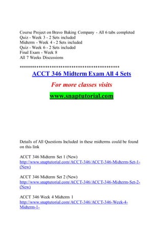 Course Project on Bravo Baking Company - All 6 tabs completed
Quiz - Week 3 - 2 Sets included
Midterm - Week 4 - 2 Sets included
Quiz - Week 6 - 2 Sets included
Final Exam - Week 8
All 7 Weeks Discussions
**********************************************
ACCT 346 Midterm Exam All 4 Sets
For more classes visits
www.snaptutorial.com
Details of All Questions Included in these midterms could be found
on this link
ACCT 346 Midterm Set 1 (New)
http://www.snaptutorial.com/ACCT-346/ACCT-346-Midterm-Set-1-
(New)
ACCT 346 Midterm Set 2 (New)
http://www.snaptutorial.com/ACCT-346/ACCT-346-Midterm-Set-2-
(New)
ACCT 346 Week 4 Midterm 1
http://www.snaptutorial.com/ACCT-346/ACCT-346-Week-4-
Midterm-1-
 