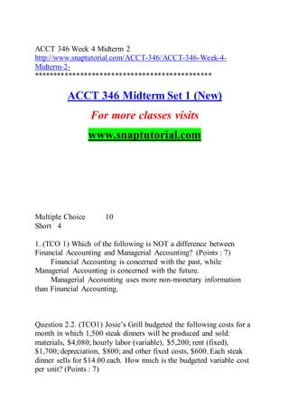 ACCT 346 Week 4 Midterm 2
http://www.snaptutorial.com/ACCT-346/ACCT-346-Week-4-
Midterm-2-
**********************************************
ACCT 346 Midterm Set 1 (New)
For more classes visits
www.snaptutorial.com
Multiple Choice 10
Short 4
1. (TCO 1) Which of the following is NOT a difference between
Financial Accounting and Managerial Accounting? (Points : 7)
Financial Accounting is concerned with the past, while
Managerial Accounting is concerned with the future.
Managerial Accounting uses more non-monetary information
than Financial Accounting.
Question 2.2. (TCO1) Josie’s Grill budgeted the following costs for a
month in which 1,500 steak dinners will be produced and sold:
materials, $4,080; hourly labor (variable), $5,200; rent (fixed),
$1,700; depreciation, $800; and other fixed costs, $600. Each steak
dinner sells for $14.00 each. How much is the budgeted variable cost
per unit? (Points : 7)
 