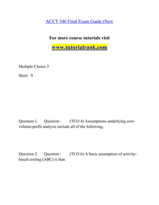 ACCT 346 Final Exam Guide (New
For more course tutorials visit
www.tutorialrank.com
Multiple Choice 5
Short 9
Question 1. Question : (TCO 4) Assumptions underlying cost-
volume-profit analysis include all of the following,
Question 2. Question : (TCO 6) A basic assumption of activity-
based costing (ABC) is that:
 