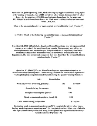 Question 6.6. (TCO 2) During 2015, Michael Company applied overhead using a job-
order costing system at a rate of $15 per direct labor hours. Estimated direct labor
hours for the year were 150,000, and estimated overhead for the year was
$2,250,000. Actual direct labor hours for 20x1 were 140,000, and actual overhead
was $2,400,000.
What is the amount of under- or over-applied overhead for the year? (Points : 7)
1. (TCO 1) Which of the following topics is the focus of managerial accounting?
(Points : 7)
Question 2.2. (TCO 6) Smile Labs develops 35mm film using a four-step process that
moves progressively through four departments. The company specializes in
overnight service and has the largest drug store chain as its primary customer.
Currently, direct labor, direct materials, and overhead are accumulated by
department. The cost accumulation system that best describes the system that Smile
Labs is using is: (Points : 7)
Question 3.3. (TCO 3) Kerner Manufacturing uses a process cost system to
manufacture laptop computers. The following information summarizes operations
relating to laptop computer model #KJK20 during the quarter ending March 31:
Units Direct Labor
Work-in-process inventory, January 1 100 $50,000
Started during the quarter 500
Completed during the quarter 400
Work-in-process inventory, March 31 200
Costs added during the quarter $720,000
Beginning work-in-process inventory was 50% complete for direct labor costs.
Ending work-in-process inventory was 75% complete for direct labor costs. What is
the equivalent unit of production using the weighted-average unit cost inventory
valuation method? (Points : 7)
 