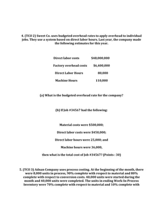4. (TCO 2) Sweet Co. uses budgeted overhead rates to apply overhead to individual
jobs. They use a system based on direct labor hours. Last year, the company made
the following estimates for this year.
Direct labor costs $48,000,000
Factory overhead costs $6,400,000
Direct Labor Hours 80,000
Machine Hours 110,000
(a) What is the budgeted overhead rate for the company?
(b) If Job #34567 had the following:
Material costs were $500,000;
Direct labor costs were $450,000;
Direct labor hours were 25,000; and
Machine hours were 36,000,
then what is the total cost of Job #34567? (Points : 30)
5. (TCO 3) Adnan Company uses process costing. At the beginning of the month, there
were 8,000 units in process, 90% complete with respect to material and 80%
complete with respect to conversion costs. 40,000 units were started during the
month and 40,000 units were completed. The units in ending Work-In-Process
Inventory were 70% complete with respect to material and 10% complete with
 