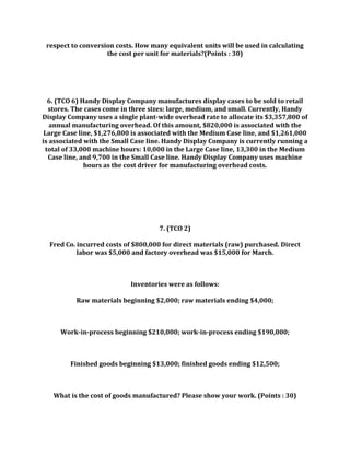 respect to conversion costs. How many equivalent units will be used in calculating
the cost per unit for materials?(Points : 30)
6. (TCO 6) Handy Display Company manufactures display cases to be sold to retail
stores. The cases come in three sizes: large, medium, and small. Currently, Handy
Display Company uses a single plant-wide overhead rate to allocate its $3,357,800 of
annual manufacturing overhead. Of this amount, $820,000 is associated with the
Large Case line, $1,276,800 is associated with the Medium Case line, and $1,261,000
is associated with the Small Case line. Handy Display Company is currently running a
total of 33,000 machine hours: 10,000 in the Large Case line, 13,300 in the Medium
Case line, and 9,700 in the Small Case line. Handy Display Company uses machine
hours as the cost driver for manufacturing overhead costs.
7. (TCO 2)
Fred Co. incurred costs of $800,000 for direct materials (raw) purchased. Direct
labor was $5,000 and factory overhead was $15,000 for March.
Inventories were as follows:
Raw materials beginning $2,000; raw materials ending $4,000;
Work-in-process beginning $210,000; work-in-process ending $190,000;
Finished goods beginning $13,000; finished goods ending $12,500;
What is the cost of goods manufactured? Please show your work. (Points : 30)
 