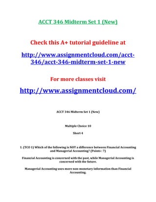 ACCT 346 Midterm Set 1 (New)
Check this A+ tutorial guideline at
http://www.assignmentcloud.com/acct-
346/acct-346-midterm-set-1-new
For more classes visit
http://www.assignmentcloud.com/
ACCT 346 Midterm Set 1 (New)
Multiple Choice 10
Short 4
1. (TCO 1) Which of the following is NOT a difference between Financial Accounting
and Managerial Accounting? (Points : 7)
Financial Accounting is concerned with the past, while Managerial Accounting is
concerned with the future.
Managerial Accounting uses more non-monetary information than Financial
Accounting.
 
