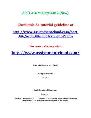 ACCT 346 Midterm Set 2 (New)
Check this A+ tutorial guideline at
http://www.assignmentcloud.com/acct-
346/acct-346-midterm-set-2-new
For more classes visit
http://www.assignmentcloud.com/
ACCT 346 Midterm Set 2 (New)
Multiple Choice 10
Short 4
Grade Details - All Questions
Page: 1 2
Question 1. Question : (TCO 1) The goal of managerial accounting is to provide
information that managers need for which of the below?
 