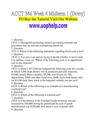 TO Buy the Tutorial Visit Our Website

1. Question :
(TCO 1) Managerial accounting stresses accounting concepts and
procedures that are relevant to preparing reports for
2. Question :
TCO 1) Which of the following statements regarding fixed costs is true?
3. Question :
(TCO 1) You own a car and are trying to decide whether or not to trade
it in and buy a new car. Which of the following costs is an opportunity
cost in this situation?
4. Question :
(TCO 1) Shula’s 347 Grill has budgeted the following costs for a month
in which 1,600 steak dinners will be produced and sold: materials,
$4,080; hourly labor (variable), $5,200; rent (fixed), $1,700;
depreciation, $800; and other fixed costs, $600. Each steak dinner sells
for $14.00 each. How much is the budgeted variable cost per unit?
5. Question :
(TCO 1) Which of the following is an example of a manufacturing
overhead cost?
6. Question :
(TCO 1) Which of the following is a period cost?
7. Question :
(TCO 1) If the balance in the Finished Goods Inventory account
increased by $30,000 during the period and the cost of goods
manufactured was $220,000, how much is cost of goods sold?
8. Question :

 