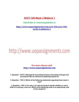 ACCT 346 Week 4 Midterm 1
Check this A+ tutorial guideline at
http://www.uopassignments.com/acct-346/acct-346-
week-4-midterm-1
For more classes visit
http://www.uopassignments.com
1. Question : (TCO 1) Managerial accounting stresses accounting concepts and
procedures that are relevant to preparing reports for
2. Question : TCO 1) Which of the following statements regarding fixed costs is
true?
3. Question : TCO 1) You own a car and are trying to decide whether or not to
trade it in and buy a new car. Which of the following costs is an opportunity cost
in this situation?
 