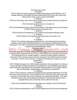 the break-even point?
3. Question :
(TCO 4) Randy Company produces a single product that is sold for $85 per unit. If
variable costs per unit are $26 and fixed costs total $47,500, how many units must
Randy sell in order to earn a profit of $100,000?
4. Question :
(TCO 5) In full costing, when does fixed manufacturing overhead become an expense?
5. Question :
(TCO 5) Variable costing income is a function of:
6. Question :
(TCO 5) Peak Manufacturing produces snow blowers. The selling price per snow blower
is $100. Costs involved in production are:
7. Question :
(TCO 6) Which of the following is not a reason that companies allocate costs?
8. Question :
(TCO 6) Which of the following statements about cost pools is not
true?
9. Question :
(TCO 6) The building maintenance department for Jones Manufacturing Company
budgets annual costs of $4,200,000 based on the expected operating level for the
coming year. The costs are allocated to two production departments. The following data
relate to the potential allocation bases:
Production Dept. 1
10. Question :
(TCO 7) A company is currently making a necessary component in house (the company
is producing the component for its own use). The company has received an offer to buy
the component from an outside supplier. A machine is being rented to make the
component. If the company were to buy the component, the machine would no longer
be rented. The rent on the machine, in relation to the decision to make or buy the
component, is:
11. Question :
(TCO 7) Ricket Company has 1,500 obsolete calculators that are carried in inventory at
a cost of $13,200. If these calculators are upgraded at a cost of $9,500, they could be
sold for $22,500. Alternatively, the calculators could be sold "as is" for $9,000. What is
the net advantage or disadvantage of reworking the calculators?
12. Question :
(TCO 7) YXZ Company’s market for the Model 55 has changed significantly, and YXZ
has had to drop the price per unit from $275 to $135. There are some units in the work
in process inventory that have costs of $160 per unit associated with them. YXZ could
sell these units in their current state for $100 each. It will cost YXZ $10 per unit to
complete these units so that they can be sold for $135 each.
When the incremental revenues and expenses are analyzed, what is the financial
impact?
1. Question :
(TCO 3) What are transferred-in costs? Which departments will never have transferred-
 