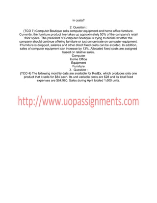 in costs?
2. Question :
(TCO 7) Computer Boutique sells computer equipment and home office furniture.
Currently, the furniture product line takes up approximately 50% of the company's retail
floor space. The president of Computer Boutique is trying to decide whether the
company should continue offering furniture or just concentrate on computer equipment.
If furniture is dropped, salaries and other direct fixed costs can be avoided. In addition,
sales of computer equipment can increase by 13%. Allocated fixed costs are assigned
based on relative sales.
Computer
Home Office
Equipment
Furniture
3. Question :
(TCO 4) The following monthly data are available for RedEx, which produces only one
product that it sells for $84 each. Its unit variable costs are $28 and its total fixed
expenses are $64,960. Sales during April totaled 1,600 units.
 