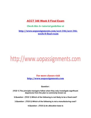 ACCT 346 Week 8 Final Exam
Check this A+ tutorial guideline at
http://www.uopassignments.com/acct-346/acct-346-
week-8-final-exam
For more classes visit
http://www.uopassignments.com
Question :
(TCO 1) The principle managers follow when they only investigate significant
departures from the plan is commonly known as
2.Question : (TCO 1) Which of the following is not likely to be a fixed cost?
3.Question : (TCO 2) Which of the following is not a manufacturing cost?
4.Question : (TCO 2) An allocation base is
 
