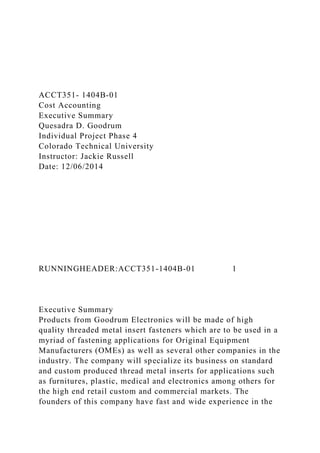 ACCT351- 1404B-01
Cost Accounting
Executive Summary
Quesadra D. Goodrum
Individual Project Phase 4
Colorado Technical University
Instructor: Jackie Russell
Date: 12/06/2014
RUNNINGHEADER:ACCT351-1404B-01 1
Executive Summary
Products from Goodrum Electronics will be made of high
quality threaded metal insert fasteners which are to be used in a
myriad of fastening applications for Original Equipment
Manufacturers (OMEs) as well as several other companies in the
industry. The company will specialize its business on standard
and custom produced thread metal inserts for applications such
as furnitures, plastic, medical and electronics among others for
the high end retail custom and commercial markets. The
founders of this company have fast and wide experience in the
 