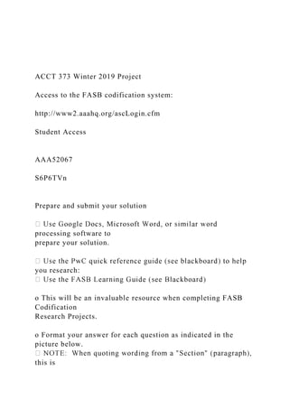 ACCT 373 Winter 2019 Project
Access to the FASB codification system:
http://www2.aaahq.org/ascLogin.cfm
Student Access
AAA52067
S6P6TVn
Prepare and submit your solution
processing software to
prepare your solution.
you research:
o This will be an invaluable resource when completing FASB
Codification
Research Projects.
o Format your answer for each question as indicated in the
picture below.
this is
 