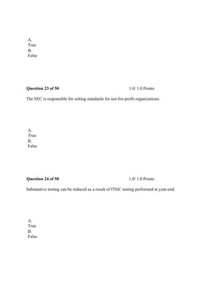  
A.
True
B.
False
 
Question 23 of 50 1.0/ 1.0 Points
The SEC is responsible for setting standards for not-for-profit organizations.
 
A.
True
B.
False
 
Question 24 of 50 1.0/ 1.0 Points
Substantive testing can be reduced as a result of ITGC testing performed at year-end.
 
A.
True
B.
False
 
 