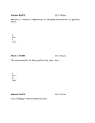 Question 25 of 50 1.0/ 1.0 Points
Materiality is a measure of magnitude; yet, it is affected by both quantitative and qualitative
factors.
 
A.
True
B.
False
 
Question 26 of 50 1.0/ 1.0 Points
The auditor must index the files to conform to the balance sheet.
 
A.
True
B.
False
 
Question 27 of 50 1.0/ 1.0 Points
The auditor begins with tests of internal control.
 
 