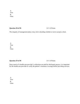 A.
True
B.
False
 
Question 28 of 50 1.0/ 1.0 Points
The integrity of management plays a key role in deciding whether or not to accept a client.
 
A.
True
B.
False
 
Question 29 of 50 1.0/ 1.0 Points
Since much of a health-care provider’s collections are paid by third-party payers, it is important
for the health-care provider to verify the patient’s insurance coverage before providing services.
 
A.
True
B.
False
 
 