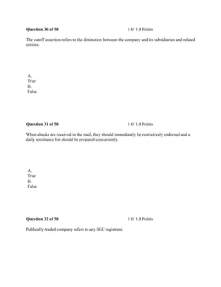 Question 30 of 50 1.0/ 1.0 Points
The cutoff assertion refers to the distinction between the company and its subsidiaries and related
entities.
 
A.
True
B.
False
 
Question 31 of 50 1.0/ 1.0 Points
When checks are received in the mail, they should immediately be restrictively endorsed and a
daily remittance list should be prepared concurrently.
 
A.
True
B.
False
 
Question 32 of 50 1.0/ 1.0 Points
Publically-traded company refers to any SEC registrant.
 
 