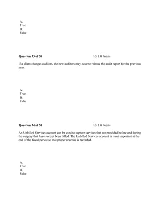 A.
True
B.
False
 
Question 33 of 50 1.0/ 1.0 Points
If a client changes auditors, the new auditors may have to reissue the audit report for the previous
year.
 
A.
True
B.
False
 
Question 34 of 50 1.0/ 1.0 Points
An Unbilled Services account can be used to capture services that are provided before and during
the surgery that have not yet been billed. The Unbilled Services account is most important at the
end of the fiscal period so that proper revenue is recorded.
 
A.
True
B.
False
 
 