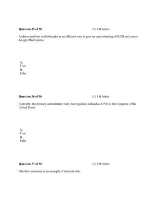 Question 35 of 50 1.0/ 1.0 Points
Auditors perform walkthroughs as an efficient way to gain an understanding of ICFR and assess
design effectiveness.
 
A.
True
B.
False
 
Question 36 of 50 1.0/ 1.0 Points
Currently, the primary authoritative body that regulates individual CPAs is the Congress of the
United States.
 
A.
True
B.
False
 
Question 37 of 50 1.0/ 1.0 Points
Obsolete inventory is an example of inherent risk.
 