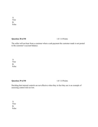  
A.
True
B.
False
 
Question 38 of 50 1.0/ 1.0 Points
The seller will not hear from a customer when a cash payment the customer made is not posted
to the customer’s account balance.
 
A.
True
B.
False
 
Question 39 of 50 1.0/ 1.0 Points
Deciding that internal controls are not effective when they in fact they are is an example of
assessing control risk too low.
 
A.
True
B.
False
 