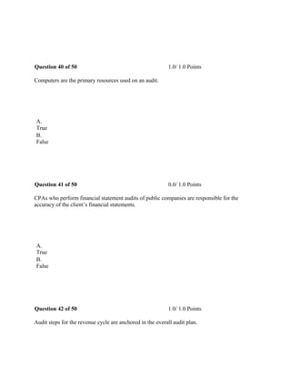  
Question 40 of 50 1.0/ 1.0 Points
Computers are the primary resources used on an audit.
 
A.
True
B.
False
 
Question 41 of 50 0.0/ 1.0 Points
CPAs who perform financial statement audits of public companies are responsible for the
accuracy of the client’s financial statements.
 
A.
True
B.
False
 
Question 42 of 50 1.0/ 1.0 Points
Audit steps for the revenue cycle are anchored in the overall audit plan.
 