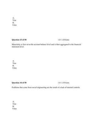  
A.
True
B.
False
 
Question 43 of 50 1.0/ 1.0 Points
Materiality is first set at the account balance level and is then aggregated to the financial
statement level.
 
A.
True
B.
False
 
Question 44 of 50 1.0/ 1.0 Points
Problems that come from social engineering are the result of a lack of internal controls.
 
A.
True
B.
False
 
 