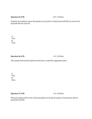 Question 45 of 50 0.0/ 1.0 Points
Controls are needed to ensure that goods are received on a timely basis and bills are sent out for
all goods that are received.
 
A.
True
B.
False
 
Question 46 of 50 1.0/ 1.0 Points
The contract between the audit firm and client is called the engagement letter.
 
A.
True
B.
False
 
Question 47 of 50 1.0/ 1.0 Points
Physical vaulting refers to the control procedure involving the capture of transactions that by-
passed the firewall.
 
