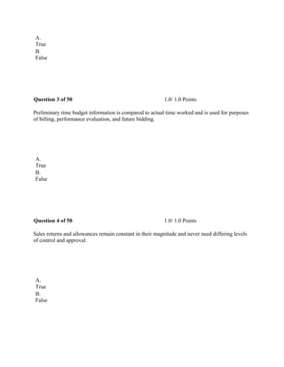 A.
True
B.
False
 
Question 3 of 50 1.0/ 1.0 Points
Preliminary time budget information is compared to actual time worked and is used for purposes
of billing, performance evaluation, and future bidding.
 
A.
True
B.
False
 
Question 4 of 50 1.0/ 1.0 Points
Sales returns and allowances remain constant in their magnitude and never need differing levels
of control and approval.
 
A.
True
B.
False
 
 