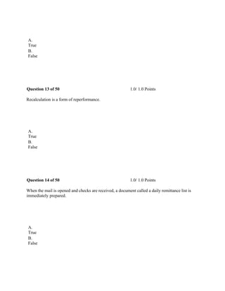  
A.
True
B.
False
 
Question 13 of 50 1.0/ 1.0 Points
Recalculation is a form of reperformance.
 
A.
True
B.
False
 
Question 14 of 50 1.0/ 1.0 Points
When the mail is opened and checks are received, a document called a daily remittance list is
immediately prepared.
 
A.
True
B.
False
 
 