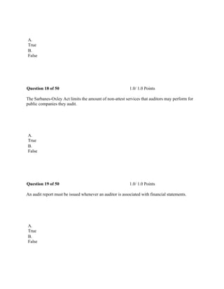  
A.
True
B.
False
 
Question 18 of 50 1.0/ 1.0 Points
The Sarbanes-Oxley Act limits the amount of non-attest services that auditors may perform for
public companies they audit.
 
A.
True
B.
False
 
Question 19 of 50 1.0/ 1.0 Points
An audit report must be issued whenever an auditor is associated with financial statements.
 
A.
True
B.
False
 
 