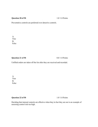 Question 20 of 50 1.0/ 1.0 Points
Preventative controls are preferred over detective controls.
 
A.
True
B.
False
 
Question 21 of 50 0.0/ 1.0 Points
Unfilled orders are taken off the list after they are received and recorded.
 
A.
True
B.
False
 
Question 22 of 50 1.0/ 1.0 Points
Deciding that internal controls are effective when they in fact they are not is an example of
assessing control risk too high.
 