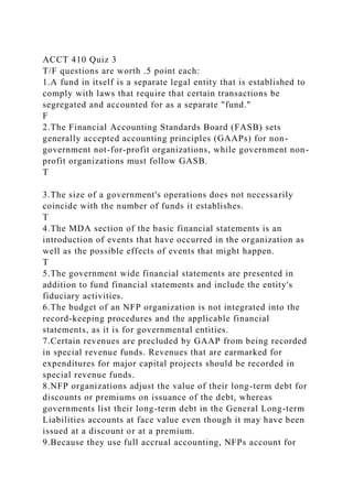 ACCT 410 Quiz 3
T/F questions are worth .5 point each:
1.A fund in itself is a separate legal entity that is established to
comply with laws that require that certain transactions be
segregated and accounted for as a separate "fund."
F
2.The Financial Accounting Standards Board (FASB) sets
generally accepted accounting principles (GAAPs) for non-
government not-for-profit organizations, while government non-
profit organizations must follow GASB.
T
3.The size of a government's operations does not necessarily
coincide with the number of funds it establishes.
T
4.The MDA section of the basic financial statements is an
introduction of events that have occurred in the organization as
well as the possible effects of events that might happen.
T
5.The government wide financial statements are presented in
addition to fund financial statements and include the entity's
fiduciary activities.
6.The budget of an NFP organization is not integrated into the
record-keeping procedures and the applicable financial
statements, as it is for governmental entities.
7.Certain revenues are precluded by GAAP from being recorded
in special revenue funds. Revenues that are earmarked for
expenditures for major capital projects should be recorded in
special revenue funds.
8.NFP organizations adjust the value of their long-term debt for
discounts or premiums on issuance of the debt, whereas
governments list their long-term debt in the General Long-term
Liabilities accounts at face value even though it may have been
issued at a discount or at a premium.
9.Because they use full accrual accounting, NFPs account for
 
