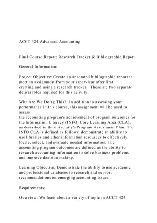 ACCT 424 Advanced Accounting
Final Course Report: Research Tracker & Bibliographic Report
General Information:
Project Objective: Create an annotated bibliographic report to
meet an assignment from your supervisor after first
creating and using a research tracker. These are two separate
deliverables required for this activity.
Why Are We Doing This?: In addition to assessing your
performance in this course, this assignment will be used to
assess
the accounting program's achievement of program outcomes for
the Information Literacy (INFO) Core Learning Area (CLA),
as described in the university's Program Assessment Plan. The
INFO CLA is defined as follows: demonstrate an ability to
use libraries and other information resources to effectively
locate, select, and evaluate needed information. The
accounting program outcomes are defined as the ability to
research accounting information to solve business problems
and improve decision making.
Learning Objective: Demonstrate the ability to use academic
and professional databases to research and support
recommendations on emerging accounting issues.
Requirements:
Overview: We learn about a variety of topic in ACCT 424
 