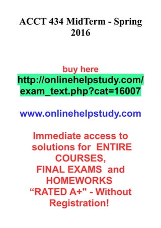 ACCT 434 MidTerm - Spring
2016
buy here
http://onlinehelpstudy.com/
exam_text.php?cat=16007
www.onlinehelpstudy.com
Immediate access to
solutions for ENTIRE
COURSES,
FINAL EXAMS and
HOMEWORKS
“RATED A+" - Without
Registration!
 