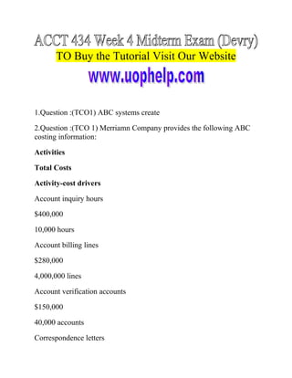 TO Buy the Tutorial Visit Our Website

1.Question :(TCO1) ABC systems create
2.Question :(TCO 1) Merriamn Company provides the following ABC
costing information:
Activities
Total Costs
Activity-cost drivers
Account inquiry hours
$400,000
10,000 hours
Account billing lines
$280,000
4,000,000 lines
Account verification accounts
$150,000
40,000 accounts
Correspondence letters

 