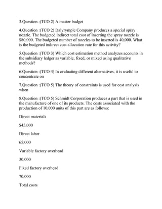 3.Question :(TCO 2) A master budget
4.Question :(TCO 2) Dalyrymple Company produces a special spray
nozzle. The budgeted indirect total cost of inserting the spray nozzle is
$80,000. The budgeted number of nozzles to be inserted is 40,000. What
is the budgeted indirect cost allocation rate for this activity?
5.Question :(TCO 3) Which cost estimation method analyzes accounts in
the subsidiary ledger as variable, fixed, or mixed using qualitative
methods?
6.Question :(TCO 4) In evaluating different alternatives, it is useful to
concentrate on
7.Question :(TCO 5) The theory of constraints is used for cost analysis
when
8.Question :(TCO 5) Schmidt Corporation produces a part that is used in
the manufacture of one of its products. The costs associated with the
production of 10,000 units of this part are as follows:
Direct materials
$45,000
Direct labor
65,000
Variable factory overhead
30,000
Fixed factory overhead
70,000
Total costs

 