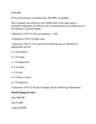 $210,000
Of the fixed factory overhead costs, $30,000 is avoidable.
Phil Company has offered to sell 10,000 units of the same part to
Schmidt Corporation for $18 per unit. Assuming there is no other use for
the facilities, Schmidt should
9.Question :(TCO 3) The cost function + 10X
10.Question :(TCO 4) Sunk costs
1.Question :(TCO 1) For each of the following drivers identify an
appropriate activity.
a. # of machines
b. # of setups
c. # of inspections
d. # of orders
e. # of runs
f. # of bins or aisles
g. # of engineers
2.Question :(TCO 2) Favata Company has the following information:
Month Budgeted Sales
June $60,000
July 51,000
August 40,000

 