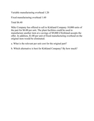 Variable manufacturing overhead 1.20
Fixed manufacturing overhead 1.60
Total $6.40
Mike Company has offered to sell to Kirkland Company 10,000 units of
the part for $6.00 per unit. The plant facilities could be used to
manufacture another item at a savings of $9,000 if Kirkland accepts the
offer. In addition, $1.00 per unit of fixed manufacturing overhead on the
original item would be eliminated.
a. What is the relevant per unit cost for the original part?
b. Which alternative is best for Kirkland Company? By how much?

 