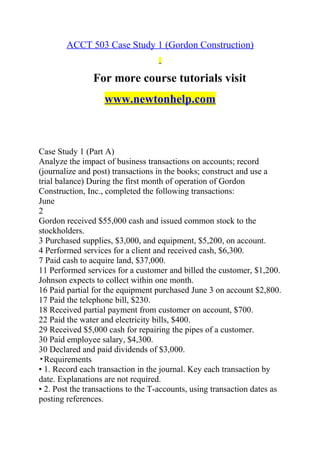 ACCT 503 Case Study 1 (Gordon Construction)
For more course tutorials visit
www.newtonhelp.com
Case Study 1 (Part A)
Analyze the impact of business transactions on accounts; record
(journalize and post) transactions in the books; construct and use a
trial balance) During the first month of operation of Gordon
Construction, Inc., completed the following transactions:
June
2
Gordon received $55,000 cash and issued common stock to the
stockholders.
3 Purchased supplies, $3,000, and equipment, $5,200, on account.
4 Performed services for a client and received cash, $6,300.
7 Paid cash to acquire land, $37,000.
11 Performed services for a customer and billed the customer, $1,200.
Johnson expects to collect within one month.
16 Paid partial for the equipment purchased June 3 on account $2,800.
17 Paid the telephone bill, $230.
18 Received partial payment from customer on account, $700.
22 Paid the water and electricity bills, $400.
29 Received $5,000 cash for repairing the pipes of a customer.
30 Paid employee salary, $4,300.
30 Declared and paid dividends of $3,000.
▸Requirements
• 1. Record each transaction in the journal. Key each transaction by
date. Explanations are not required.
• 2. Post the transactions to the T-accounts, using transaction dates as
posting references.
 