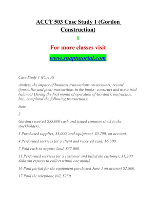ACCT 503 Case Study 1 (Gordon
Construction)
For more classes visit
www.snaptutorial.com
Case Study 1 (Part A)
Analyze the impact of business transactions on accounts; record
(journalize and post) transactions in the books; construct and use a trial
balance) During the first month of operation of Gordon Construction,
Inc., completed the following transactions:
June
2
Gordon received $55,000 cash and issued common stock to the
stockholders.
3 Purchased supplies, $3,000, and equipment, $5,200, on account.
4 Performed services for a client and received cash, $6,300.
7 Paid cash to acquire land, $37,000.
11 Performed services for a customer and billed the customer, $1,200.
Johnson expects to collect within one month.
16 Paid partial for the equipment purchased June 3 on account $2,800.
17 Paid the telephone bill, $230.
 