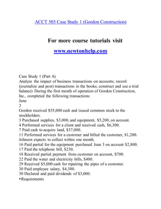 ACCT 503 Case Study 1 (Gordon Construction)
For more course tutorials visit
www.newtonhelp.com
Case Study 1 (Part A)
Analyze the impact of business transactions on accounts; record
(journalize and post) transactions in the books; construct and use a trial
balance) During the first month of operation of Gordon Construction,
Inc., completed the following transactions:
June
2
Gordon received $55,000 cash and issued common stock to the
stockholders.
3 Purchased supplies, $3,000, and equipment, $5,200, on account.
4 Performed services for a client and received cash, $6,300.
7 Paid cash to acquire land, $37,000.
11 Performed services for a customer and billed the customer, $1,200.
Johnson expects to collect within one month.
16 Paid partial for the equipment purchased June 3 on account $2,800.
17 Paid the telephone bill, $230.
18 Received partial payment from customer on account, $700.
22 Paid the water and electricity bills, $400.
29 Received $5,000 cash for repairing the pipes of a customer.
30 Paid employee salary, $4,300.
30 Declared and paid dividends of $3,000.
▸Requirements
 