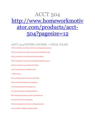 ACCT 504
http://www.homeworkmotiv
ator.com/products/acct-
504?pagesize=12
ACCT 504 ENTIRE COURSE + FINAL EXAM
ACCT 504 Week 3 Case Study 1 Flower Landscaping Corporation
ACCT 504 Week 5 Case Study 2 InternalControl LJB Company
ACCT 504 Week 5 Course Project Draft Spreadsheet
ACCT 504 Week 6 Case Study 3 Cash Budgeting LBJ Company
ACCT 504 Week 7 Course Project JCPKohls
ACCT 504 FinalExam (3 different sets)
+ Discussions
FinancialReporting Environment and GAAP
Details of Financial Statements and Ratios
Accounting EquationAccounting Cycle
AccrualAccounting andAdjusting Entries
Merchandising Operations and Income Statements
Inv entory Cost-Flow Assumptions
Understanding InternalControl and Reporting Cash
Accounting for andReporting Receivables
 