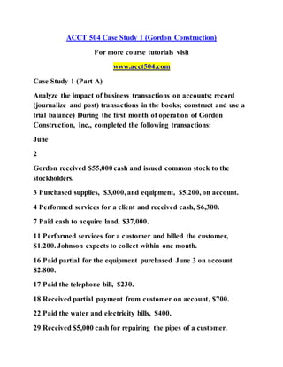 ACCT 504 Case Study 1 (Gordon Construction)
For more course tutorials visit
www.acct504.com
Case Study 1 (Part A)
Analyze the impact of business transactions on accounts; record
(journalize and post) transactions in the books; construct and use a
trial balance) During the first month of operation of Gordon
Construction, Inc., completed the following transactions:
June
2
Gordon received $55,000 cash and issued common stock to the
stockholders.
3 Purchased supplies, $3,000, and equipment, $5,200, on account.
4 Performed services for a client and received cash, $6,300.
7 Paid cash to acquire land, $37,000.
11 Performed services for a customer and billed the customer,
$1,200. Johnson expects to collect within one month.
16 Paid partial for the equipment purchased June 3 on account
$2,800.
17 Paid the telephone bill, $230.
18 Received partial payment from customer on account, $700.
22 Paid the water and electricity bills, $400.
29 Received $5,000 cash for repairing the pipes of a customer.
 