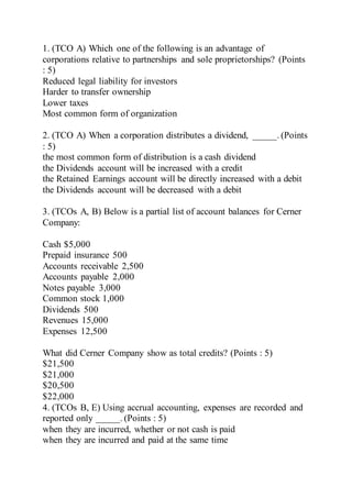 1. (TCO A) Which one of the following is an advantage of
corporations relative to partnerships and sole proprietorships? (Points
: 5)
Reduced legal liability for investors
Harder to transfer ownership
Lower taxes
Most common form of organization
2. (TCO A) When a corporation distributes a dividend, _____. (Points
: 5)
the most common form of distribution is a cash dividend
the Dividends account will be increased with a credit
the Retained Earnings account will be directly increased with a debit
the Dividends account will be decreased with a debit
3. (TCOs A, B) Below is a partial list of account balances for Cerner
Company:
Cash $5,000
Prepaid insurance 500
Accounts receivable 2,500
Accounts payable 2,000
Notes payable 3,000
Common stock 1,000
Dividends 500
Revenues 15,000
Expenses 12,500
What did Cerner Company show as total credits? (Points : 5)
$21,500
$21,000
$20,500
$22,000
4. (TCOs B, E) Using accrual accounting, expenses are recorded and
reported only _____. (Points : 5)
when they are incurred, whether or not cash is paid
when they are incurred and paid at the same time
 
