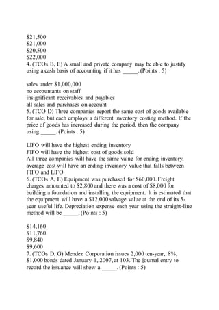 $21,500
$21,000
$20,500
$22,000
4. (TCOs B, E) A small and private company may be able to justify
using a cash basis of accounting if it has _____. (Points : 5)
sales under $1,000,000
no accountants on staff
insignificant receivables and payables
all sales and purchases on account
5. (TCO D) Three companies report the same cost of goods available
for sale, but each employs a different inventory costing method. If the
price of goods has increased during the period, then the company
using _____. (Points : 5)
LIFO will have the highest ending inventory
FIFO will have the highest cost of goods sold
All three companies will have the same value for ending inventory.
average cost will have an ending inventory value that falls between
FIFO and LIFO
6. (TCOs A, E) Equipment was purchased for $60,000. Freight
charges amounted to $2,800 and there was a cost of $8,000 for
building a foundation and installing the equipment. It is estimated that
the equipment will have a $12,000 salvage value at the end of its 5-
year useful life. Depreciation expense each year using the straight-line
method will be _____. (Points : 5)
$14,160
$11,760
$9,840
$9,600
7. (TCOs D, G) Mendez Corporation issues 2,000 ten-year, 8%,
$1,000 bonds dated January 1, 2007, at 103. The journal entry to
record the issuance will show a _____. (Points : 5)
 