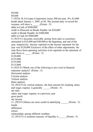 $9,840
$9,600
7. (TCOs D, G) Lopez Corporation issues 500 ten-year, 8%, $1,000
bonds dated January 1, 2007, at 96. The journal entry to record the
issuance will show a _____. (Points : 5)
debit to Cash of $500,000
credit to Discount on Bonds Payable for $20,000
credit to Bonds Payable for $480,000
debit to Cash for $480,000
8. (TCO C) Accounts receivable arising from sales to customers
amounted to $35,000 and $40,000 at the beginning and end of the
year, respectively. Income reported on the income statement for the
year was $120,000.Exclusive of the effect of other adjustments, the
cash flows from operating activities to be reported on the statement of
cash flows is _____. (Points : 5)
$120,000
$125,000
$155,000
$115,000
9. (TCO F) Which one of the following is not a tool in financial
statement analysis? (Points : 5)
Horizontal analysis
Circular analysis
Vertical analysis
Ratio analysis
10. (TCO F) In vertical analysis, the base amount for studying salary
and wages expense is generally _____. (Points : 5)
net sales
salary and wages expense in a previous year
gross profit
net income
11. (TCO F) Ratios are most useful in identifying _____. (Points : 5)
trends
differences
causes
relationships among different numbers
12. (TCO F) A common measure of liquidity is _____. (Points : 5)
 