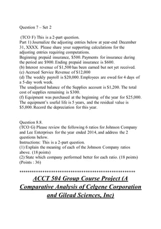 Question 7 – Set 2
(TCO F) This is a 2-part question.
Part 1) Journalize the adjusting entries below at year-end December
31, XXXX. Please share your supporting calculations for the
adjusting entries requiring computations.
Beginning prepaid insurance, $500. Payments for insurance during
the period are $900. Ending prepaid insurance is $600.
(b) Interest revenue of $1,500 has been earned but not yet received.
(c) Accrued Service Revenue of $12,000
(d) The weekly payroll is $20,000. Employees are owed for 4 days of
a 5-day work week.
The unadjusted balance of the Supplies account is $1,200. The total
cost of supplies remaining is $300.
(f) Equipment was purchased at the beginning of the year for $25,000.
The equipment’s useful life is 5 years, and the residual value is
$5,000. Record the depreciation for this year.
Question 8.8.
(TCO G) Please review the following 6 ratios for Johnson Company
and Lee Enterprises for the year ended 2014, and address the 2
questions below.
Instructions: This is a 2-part question.
(1) Explain the meaning of each of the Johnson Company ratios
above. (18 points)
(2) State which company performed better for each ratio. (18 points)
(Points : 36)
******************************************************
ACCT 504 Group Course Project (A
Comparative Analysis of Celgene Corporation
and Gilead Sciences, Inc)
 