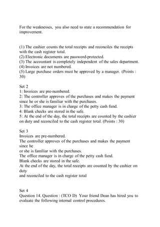 For the weaknesses, you also need to state a recommendation for
improvement.
(1) The cashier counts the total receipts and reconciles the receipts
with the cash register total.
(2) Electronic documents are password-protected.
(3) The accountant is completely independent of the sales department.
(4) Invoices are not numbered.
(5) Large purchase orders must be approved by a manager. (Points :
30)
Set 2
1: Invoices are pre-numbered.
2: The controller approves of the purchases and makes the payment
since he or she is familiar with the purchases.
3: The office manager is in charge of the petty cash fund.
4: Blank checks are stored in the safe.
5: At the end of the day, the total receipts are counted by the cashier
on duty and reconciled to the cash register total. (Points : 30)
Set 3
Invoices are pre-numbered.
The controller approves of the purchases and makes the payment
since he
or she is familiar with the purchases.
The office manager is in charge of the petty cash fund.
Blank checks are stored in the safe.
At the end of the day, the total receipts are counted by the cashier on
duty
and reconciled to the cash register total
Set 4
Question 14. Question : (TCO D) Your friend Dean has hired you to
evaluate the following internal control procedures.
 