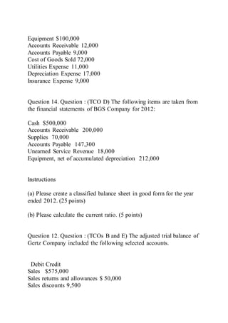 Equipment $100,000
Accounts Receivable 12,000
Accounts Payable 9,000
Cost of Goods Sold 72,000
Utilities Expense 11,000
Depreciation Expense 17,000
Insurance Expense 9,000
Question 14. Question : (TCO D) The following items are taken from
the financial statements of BGS Company for 2012:
Cash $500,000
Accounts Receivable 200,000
Supplies 70,000
Accounts Payable 147,300
Unearned Service Revenue 18,000
Equipment, net of accumulated depreciation 212,000
Instructions
(a) Please create a classified balance sheet in good form for the year
ended 2012. (25 points)
(b) Please calculate the current ratio. (5 points)
Question 12. Question : (TCOs B and E) The adjusted trial balance of
Gertz Company included the following selected accounts.
Debit Credit
Sales $575,000
Sales returns and allowances $ 50,000
Sales discounts 9,500
 