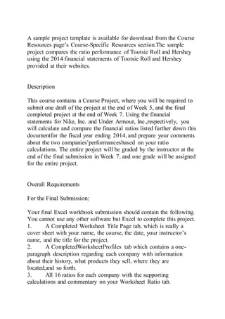 A sample project template is available for download from the Course
Resources page’s Course-Specific Resources section.The sample
project compares the ratio performance of Tootsie Roll and Hershey
using the 2014 financial statements of Tootsie Roll and Hershey
provided at their websites.
Description
This course contains a Course Project, where you will be required to
submit one draft of the project at the end of Week 5, and the final
completed project at the end of Week 7. Using the financial
statements for Nike, Inc. and Under Armour, Inc.,respectively, you
will calculate and compare the financial ratios listed further down this
documentfor the fiscal year ending 2014, and prepare your comments
about the two companies’performancesbased on your ratio
calculations. The entire project will be graded by the instructor at the
end of the final submission in Week 7, and one grade will be assigned
for the entire project.
Overall Requirements
For the Final Submission:
Your final Excel workbook submission should contain the following.
You cannot use any other software but Excel to complete this project.
1. A Completed Worksheet Title Page tab, which is really a
cover sheet with your name, the course, the date, your instructor’s
name, and the title for the project.
2. A CompletedWorksheetProfiles tab which contains a one-
paragraph description regarding each company with information
about their history, what products they sell, where they are
located,and so forth.
3. All 16 ratios for each company with the supporting
calculations and commentary on your Worksheet Ratio tab.
 